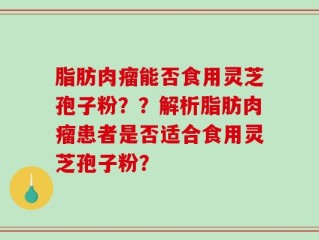 脂肪肉瘤能否食用灵芝孢子粉？？解析脂肪肉瘤患者是否适合食用灵芝孢子粉？
