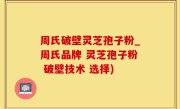 周氏破壁灵芝孢子粉_周氏品牌 灵芝孢子粉 破壁技术 选择)