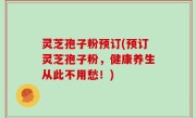 灵芝孢子粉预订(预订灵芝孢子粉，健康养生从此不用愁！)