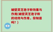 破壁灵芝孢子粉效果与作用(破壁灵芝孢子粉的功效与作用，你知道吗？)