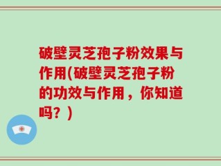 破壁灵芝孢子粉效果与作用(破壁灵芝孢子粉的功效与作用，你知道吗？)