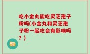 吃小金丸能吃灵芝孢子粉吗(小金丸和灵芝孢子粉一起吃会有影响吗？)