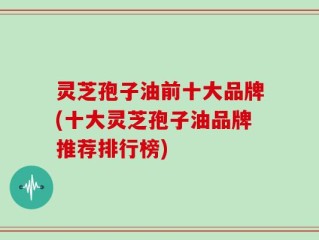 灵芝孢子油前十大品牌(十大灵芝孢子油品牌推荐排行榜)