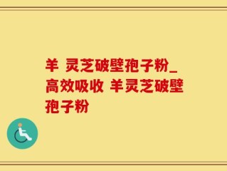 羊 灵芝破壁孢子粉_高效吸收 羊灵芝破壁孢子粉
