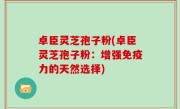 卓臣灵芝孢子粉(卓臣灵芝孢子粉：增强免疫力的天然选择)