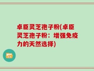 卓臣灵芝孢子粉(卓臣灵芝孢子粉：增强免疫力的天然选择)