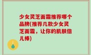 少女灵芝面霜推荐哪个品牌(推荐几款少女灵芝面霜，让你的肌肤倍儿棒)