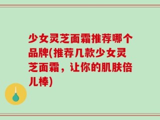 少女灵芝面霜推荐哪个品牌(推荐几款少女灵芝面霜，让你的肌肤倍儿棒)