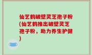 仙艺鹤破壁灵芝孢子粉(仙艺鹤推出破壁灵芝孢子粉，助力养生护健)