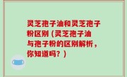 灵芝孢子油和灵芝孢子粉区别 (灵芝孢子油与孢子粉的区别解析，你知道吗？)