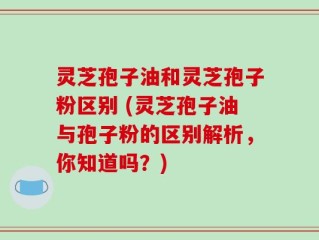 灵芝孢子油和灵芝孢子粉区别 (灵芝孢子油与孢子粉的区别解析，你知道吗？)