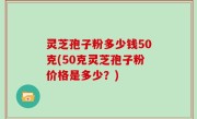 灵芝孢子粉多少钱50克(50克灵芝孢子粉价格是多少？)