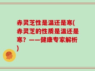 赤灵芝性是温还是寒(赤灵芝的性质是温还是寒？——健康专家解析)