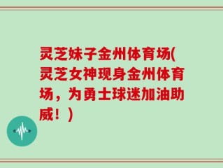 灵芝妹子金州体育场(灵芝女神现身金州体育场，为勇士球迷加油助威！)