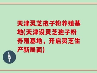 天津灵芝孢子粉养殖基地(天津设灵芝孢子粉养殖基地，开启灵芝生产新局面)
