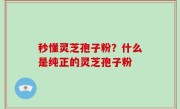 秒懂灵芝孢子粉？什么是纯正的灵芝孢子粉