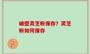 破壁灵芝粉保存？灵芝粉如何保存