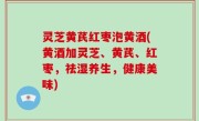 灵芝黄芪红枣泡黄酒(黄酒加灵芝、黄芪、红枣，祛湿养生，健康美味)