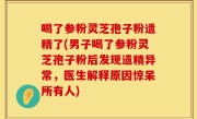 喝了参粉灵芝孢子粉遗精了(男子喝了参粉灵芝孢子粉后发现遗精异常，医生解释原因惊呆所有人)