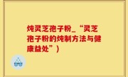 炖灵芝孢子粉_“灵芝孢子粉的炖制方法与健康益处”)