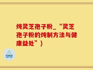 炖灵芝孢子粉_“灵芝孢子粉的炖制方法与健康益处”)