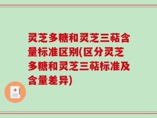 灵芝多糖和灵芝三萜含量标准区别(区分灵芝多糖和灵芝三萜标准及含量差异)