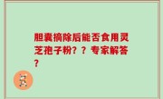 胆囊摘除后能否食用灵芝孢子粉？？专家解答？