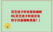 灵芝孢子粉有帮助睡眠吗(灵芝孢子粉是否有助于改善睡眠质量？)