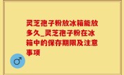 灵芝孢子粉放冰箱能放多久_灵芝孢子粉在冰箱中的保存期限及注意事项