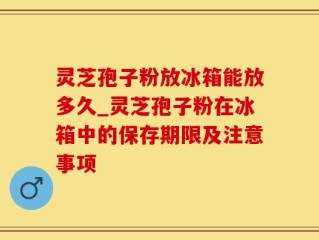 灵芝孢子粉放冰箱能放多久_灵芝孢子粉在冰箱中的保存期限及注意事项