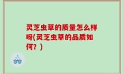 灵芝虫草的质量怎么样呀(灵芝虫草的品质如何？)