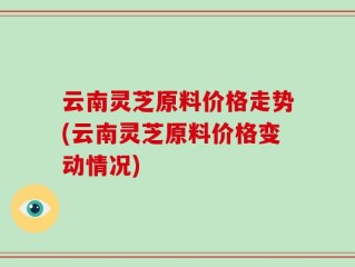 云南灵芝原料价格走势(云南灵芝原料价格变动情况)