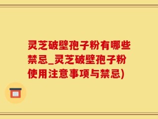 灵芝破壁孢子粉有哪些禁忌_灵芝破壁孢子粉使用注意事项与禁忌)