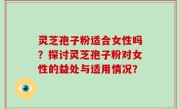 灵芝孢子粉适合女性吗？探讨灵芝孢子粉对女性的益处与适用情况？