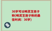 30岁可以喝灵芝孢子粉(喝灵芝孢子粉的最佳时间：30岁)