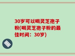 30岁可以喝灵芝孢子粉(喝灵芝孢子粉的最佳时间：30岁)