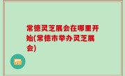常德灵芝展会在哪里开始(常德市举办灵芝展会)
