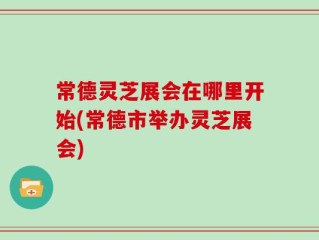 常德灵芝展会在哪里开始(常德市举办灵芝展会)