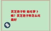 灵芝孢子粉 能吃萝卜嘛？灵芝孢子粉怎么吃最好