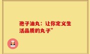 孢子油丸：让你定义生活品质的丸子”