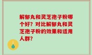 解郁丸和灵芝孢子粉哪个好？对比解郁丸和灵芝孢子粉的效果和适用人群？