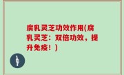 腐乳灵芝功效作用(腐乳灵芝：双倍功效，提升免疫！)