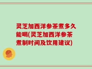 灵芝加西洋参茶煮多久能喝(灵芝加西洋参茶煮制时间及饮用建议)