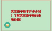 灵芝孢子粉半斤多少钱？了解灵芝孢子粉的市场价格？