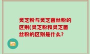 灵芝粉与灵芝菌丝粉的区别(灵芝粉和灵芝菌丝粉的区别是什么？