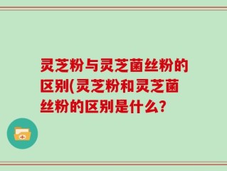 灵芝粉与灵芝菌丝粉的区别(灵芝粉和灵芝菌丝粉的区别是什么？
