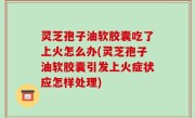 灵芝孢子油软胶囊吃了上火怎么办(灵芝孢子油软胶囊引发上火症状应怎样处理)