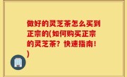 做好的灵芝茶怎么买到正宗的(如何购买正宗的灵芝茶？快速指南！)