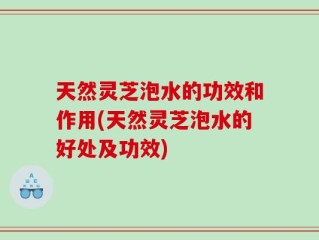 天然灵芝泡水的功效和作用(天然灵芝泡水的好处及功效)