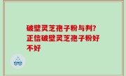 破壁灵芝孢子粉与判？正信破壁灵芝孢子粉好不好